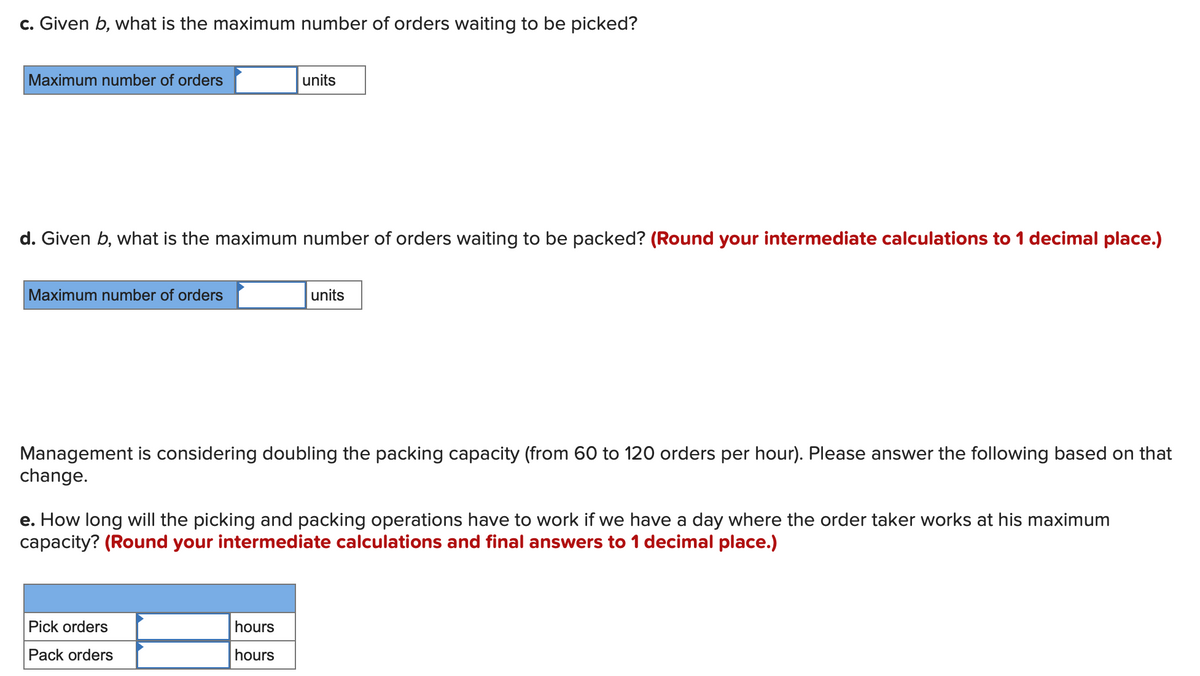 c. Given b, what is the maximum number of orders waiting to be picked?
Maximum number of orders
d. Given b, what is the maximum number of orders waiting to be packed? (Round your intermediate calculations to 1 decimal place.)
Maximum number of orders
units
Management is considering doubling the packing capacity (from 60 to 120 orders per hour). Please answer the following based on that
change.
Pick orders
Pack orders
units
e. How long will the picking and packing operations have to work if we have a day where the order taker works at his maximum
capacity? (Round your intermediate calculations and final answers to 1 decimal place.)
hours
hours