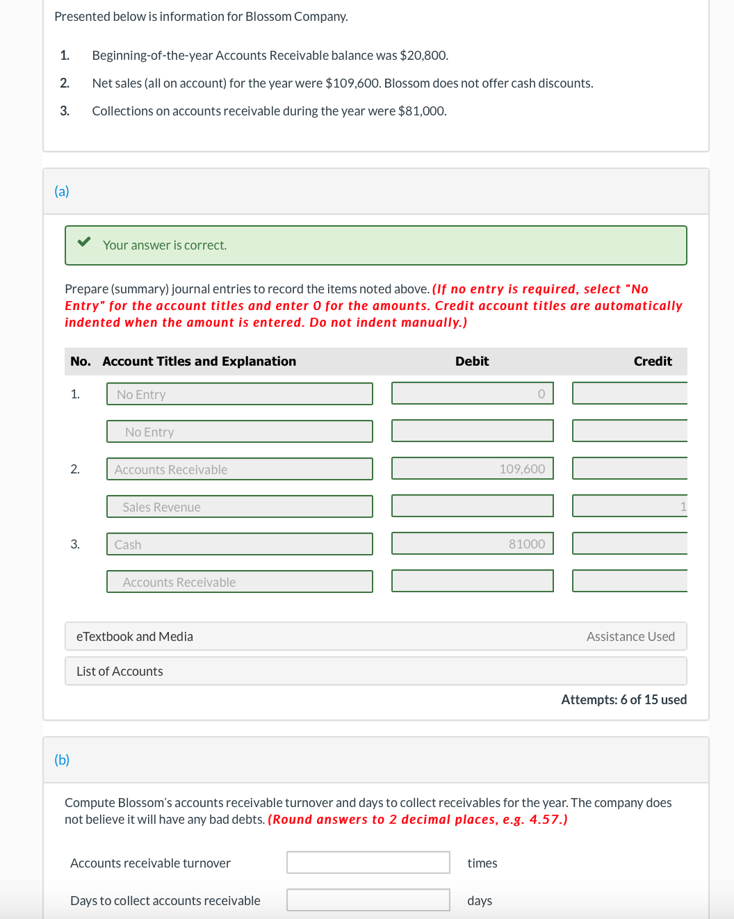 Presented below is information for Blossom Company.
1. Beginning-of-the-year Accounts Receivable balance was $20,800.
2. Net sales (all on account) for the year were $109,600. Blossom does not offer cash discounts.
3.
Collections on accounts receivable during the year were $81,000.
(a)
Prepare (summary) journal entries to record the items noted above. (If no entry is required, select "No
Entry" for the account titles and enter 0 for the amounts. Credit account titles are automatically
indented when the amount is entered. Do not indent manually.)
No. Account Titles and Explanation
1.
2.
Your answer is correct.
3.
(b)
No Entry
No Entry
Accounts Receivable
Sales Revenue
Cash
Accounts Receivable
eTextbook and Media
List of Accounts
Accounts receivable turnover
Debit
Days to collect accounts receivable
times
0
days
109,600
81000
Compute Blossom's accounts receivable turnover and days to collect receivables for the year. The company does
not believe it will have any bad debts. (Round answers to 2 decimal places, e.g. 4.57.)
Credit
Assistance Used
Attempts: 6 of 15 used