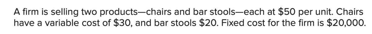 A firm is selling two products-chairs and bar stools-each at $50 per unit. Chairs
have a variable cost of $30, and bar stools $20. Fixed cost for the firm is $20,000.