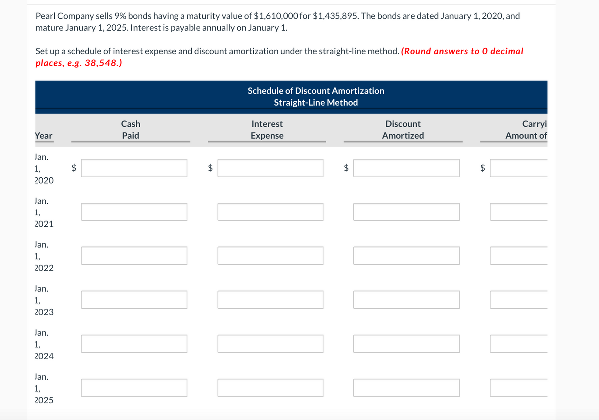 Pearl Company sells 9% bonds having a maturity value of $1,610,000 for $1,435,895. The bonds are dated January 1, 2020, and
mature January 1, 2025. Interest is payable annually on January 1.
Set up a schedule of interest expense and discount amortization under the straight-line method. (Round answers to 0 decimal
places, e.g. 38,548.)
Year
Jan.
1,
2020
Jan.
1,
2021
Jan.
1,
2022
Jan.
1,
2023
Jan.
1,
2024
Jan.
1,
2025
LA
Cash
Paid
INI
$
LA
Schedule of Discount Amortization
Straight-Line Method
Interest
Expense
LLLLLL
$
Discount
Amortized
Carryi
Amount of