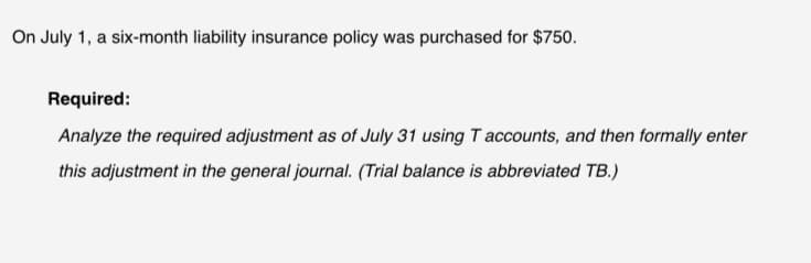 On July 1, a six-month liability insurance policy was purchased for $750.
Required:
Analyze the required adjustment as of July 31 using T accounts, and then formally enter
this adjustment in the general journal. (Trial balance is abbreviated TB.)
