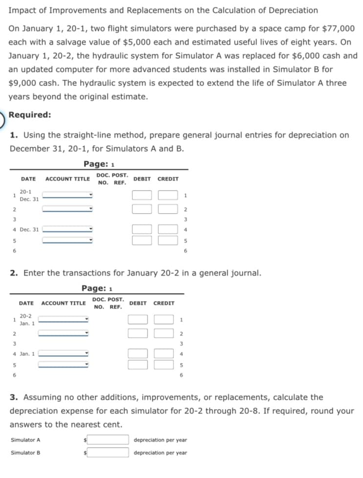 Impact of Improvements and Replacements on the Calculation of Depreciation
On January 1, 20-1, two flight simulators were purchased by a space camp for $77,000
each with a salvage value of $5,000 each and estimated useful lives of eight years. On
January 1, 20-2, the hydraulic system for Simulator A was replaced for $6,000 cash and
an updated computer for more advanced students was installed in Simulator B for
$9,000 cash. The hydraulic system is expected to extend the life of Simulator A three
years beyond the original estimate.
Required:
1. Using the straight-line method, prepare general journal entries for depreciation on
December 31, 20-1, for Simulators A and B.
Page: 1
DOC. POST.
NO. REF.
DATE
ACCOUNT TITLE
DEBIT
CREDIT
20-1
Dec. 31
2.
4 Dec. 31
4
2. Enter the transactions for January 20-2 in a general journal.
Page: 1
DOC. POST.
NO. REF.
DATE
ACCOUNT TITLE
DEBIT
CREDIT
20-2
1.
Jan. 1
1
2
3
4 Jan. 1
5.
6
3. Assuming no other additions, improvements, or replacements, calculate the
depreciation expense for each simulator for 20-2 through 20-8. If required, round your
answers to the nearest cent.
Simulator A
depreciation per year
Simulator B
depreciation per year
