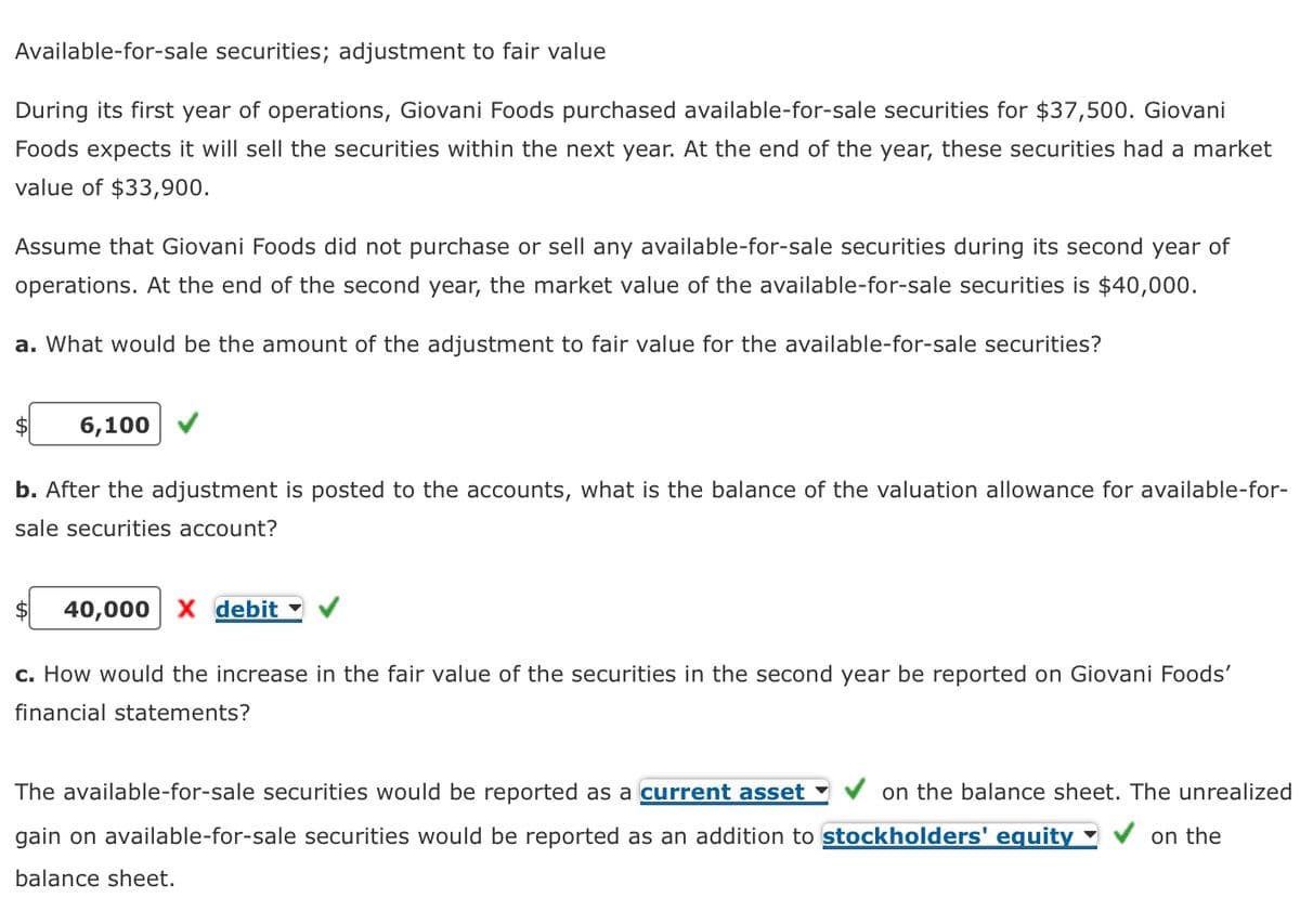 Available-for-sale securities; adjustment to fair value
During its first year of operations, Giovani Foods purchased available-for-sale securities for $37,500. Giovani
Foods expects it will sell the securities within the next year. At the end of the year, these securities had a market
value of $33,900.
Assume that Giovani Foods did not purchase or sell any available-for-sale securities during its second year of
operations. At the end of the second year, the market value of the available-for-sale securities is $40,000.
a. What would be the amount of the adjustment to fair value for the available-for-sale securities?
6,100
b. After the adjustment is posted to the accounts, what is the balance of the valuation allowance for available-for-
sale securities account?
40,000 X debit
c. How would the increase in the fair value of the securities in the second year be reported on Giovani Foods'
financial statements?
The available-for-sale securities would be reported as a current asset on the balance sheet. The unrealized
gain on available-for-sale securities would be reported as an addition to stockholders' equity
on the
balance sheet.