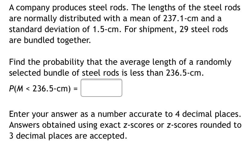 A company produces steel rods. The lengths of the steel rods
are normally distributed with a mean of 237.1-cm and a
standard deviation of 1.5-cm. For shipment, 29 steel rods
are bundled together.
Find the probability that the average length of a randomly
selected bundle of steel rods is less than 236.5-cm.
P(M < 236.5-cm)
%3D
Enter your answer as a number accurate to 4 decimal places.
Answers obtained using exact z-scores or z-scores rounded to
3 decimal places are accepted.
