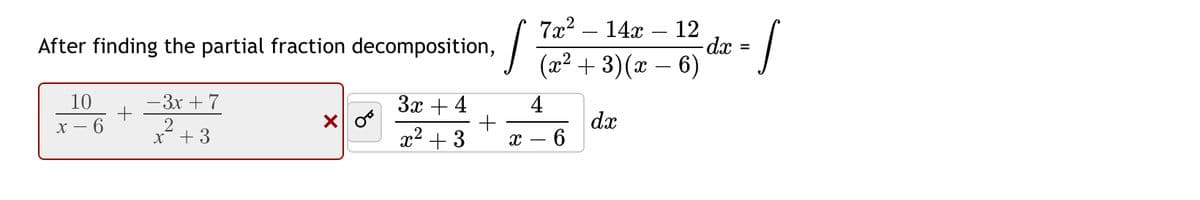 After finding the partial fraction decomposition, 

\[
\int \frac{7x^2 - 14x - 12}{(x^2 + 3)(x - 6)} \, dx = \int
\]

An incorrect partial fraction decomposition is shown:

\[
\frac{10}{x-6} + \frac{-3x+7}{x^2+3} 
\]

This expression is marked incorrect with an "X".

The correct partial fraction decomposition is shown:

\[
\int \left(\frac{3x + 4}{x^2 + 3} + \frac{4}{x - 6}\right) \, dx
\]