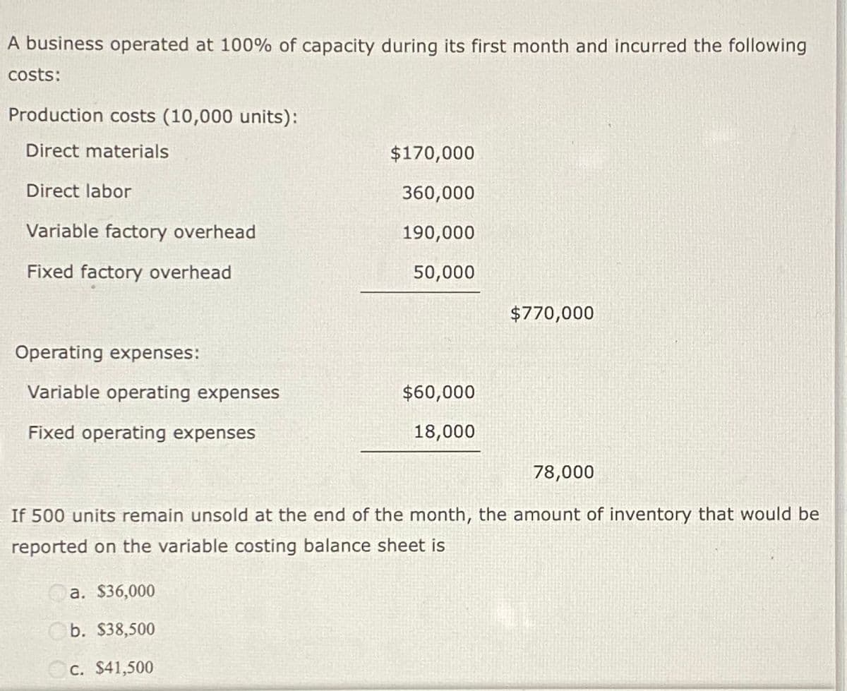 A business operated at 100% of capacity during its first month and incurred the following
costs:
Production costs (10,000 units):
Direct materials
Direct labor
Variable factory overhead
Fixed factory overhead
Operating expenses:
Variable operating expenses
Fixed operating expenses
$170,000
360,000
190,000
50,000
a. $36,000
b. $38,500
c. $41,500
$60,000
18,000
$770,000
78,000
If 500 units remain unsold at the end of the month, the amount of inventory that would be
reported on the variable costing balance sheet is