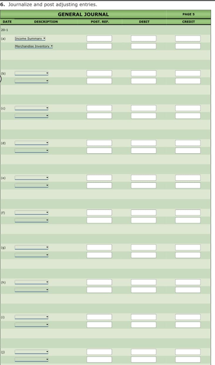 6. Journalize and post adjusting entries.
GENERAL JOURNAL
PAGE 5
DATE
DESCRIPTION
POST. REF.
DEBIT
CREDIT
20-1
(a)
Income Summarv
Merchandise Inventory
(b)
(c)
(d)
(e)
(f)
(9)
(h)
(i)
