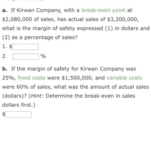 a. If Kirwan Company, with a break-even point at
$2,080,000 of sales, has actual sales of $3,200,000,
what is the margin of safety expressed (1) in dollars and
(2) as a percentage of sales?
1. $
2.
%
b. If the margin of safety for Kirwan Company was
25%, fixed costs were $1,500,000, and variable costs
were 60% of sales, what was the amount of actual sales
(dollars)? (Hint: Determine the break-even in sales
dollars first.)
$