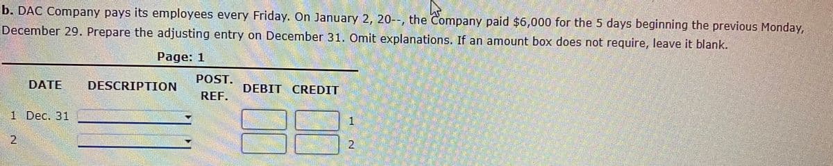 b. DAC Company pays its employees every Friday. On January 2, 20--, the Company paid $6,000 for the 5 days beginning the previous Monday,
December 29. Prepare the adjusting entry on December 31. Omit explanations. If an amount box does not require, leave it blank.
Page: 1
POST.
DATE
DESCRIPTION
DEBIT CREDIT
REF.
1 Dec. 31
1.
2.
