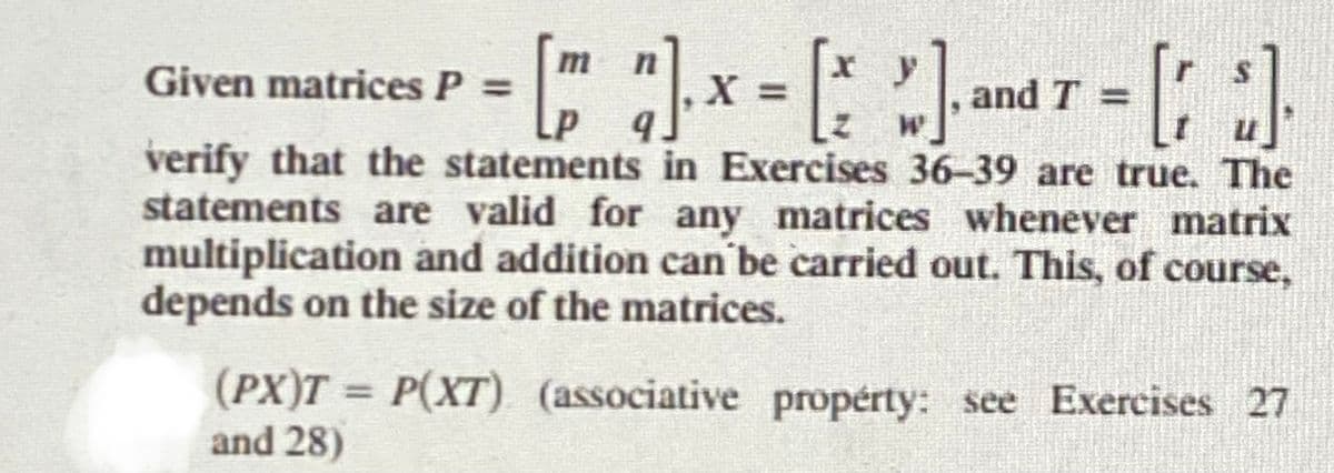 - [ ]- x = [] and T = []
=>
9
verify that the statements in Exercises 36-39 are true. The
statements are valid for any matrices whenever matrix
multiplication and addition can be carried out. This, of course,
depends on the size of the matrices.
Given matrices P =
(PX)T = P(XT) (associative property: see Exercises 27
and 28)