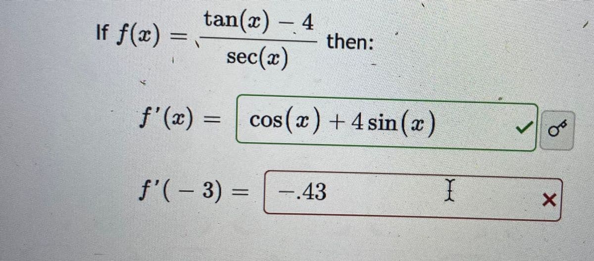 tan(x) - 4
sec(x)
f'(x) = cos(x) + 4 sin(x)
If f(x) =
----
then:
f'(-3) = -.43
I
0
X