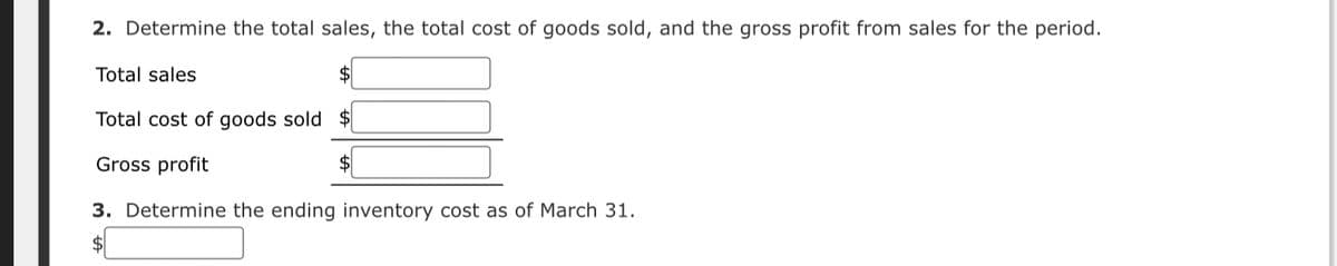 2. Determine the total sales, the total cost of goods sold, and the gross profit from sales for the period.
Total sales
Total cost of goods sold $
Gross profit
3. Determine the ending inventory cost as of March 31.
$