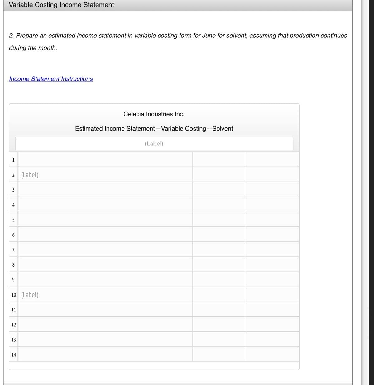 Variable Costing Income Statement
2. Prepare an estimated income statement in variable costing form for June for solvent, assuming that production continues
during the month.
Income Statement Instructions
1
2 (Label)
3
4
5
6
7
8
9
10 (Label)
11
12
13
14
Celecia Industries Inc.
Estimated Income Statement-Variable Costing-Solvent
(Label)