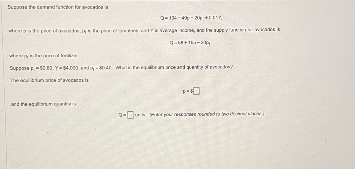 Suppose the demand function for avocados is
Q=104-40p+20pt +0.01Y,
where p is the price of avocados, p is the price of tomatoes, and Y is average income, and the supply function for avocados is
Q=58+15p -20pf,
where p, is the price of fertilizer.
Suppose pt = $0.80, Y = $4,000, and pf = $0.40. What is the equilibrium price and quantity of avocados?
The equilibrium price of avocados is
and the equilibrium quantity is
Q=
p=$
units. (Enter your responses rounded to two decimal places.)