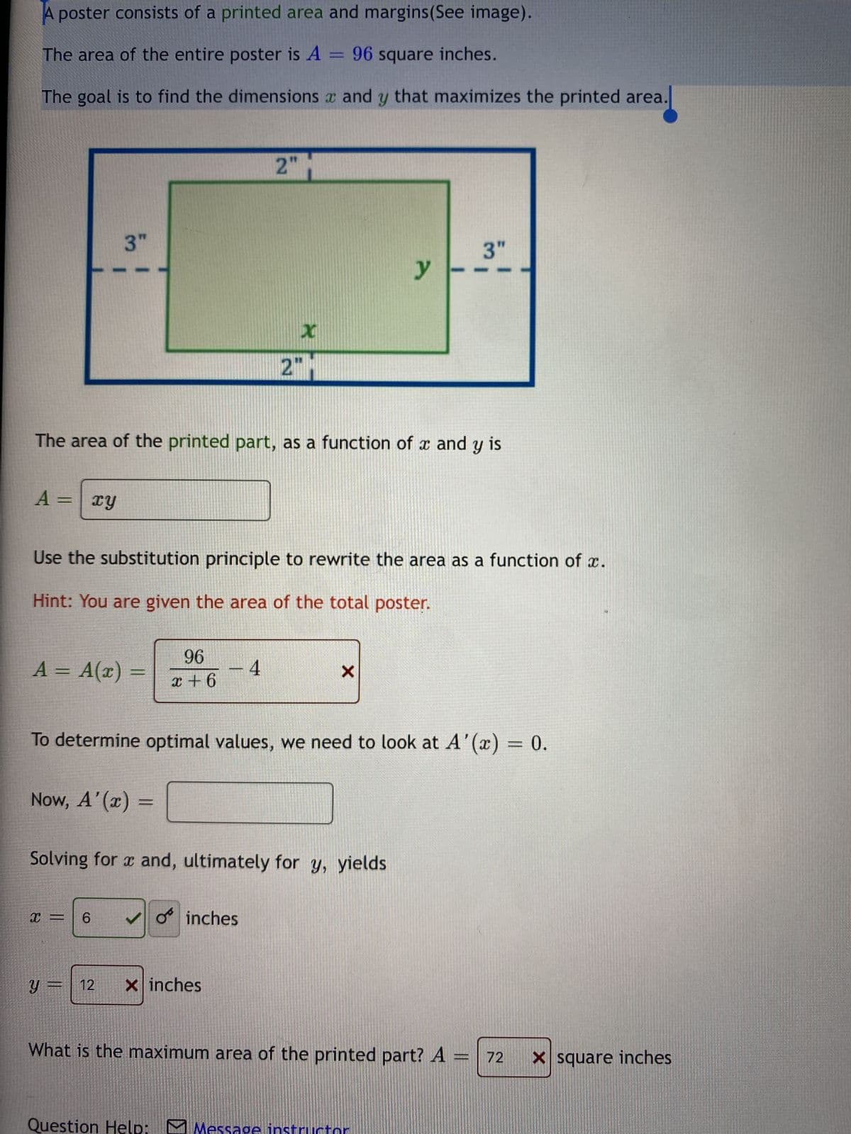 A poster consists of a printed area and margins (See image).
The area of the entire poster is A = 96 square inches.
The goal is to find the dimensions x and y that maximizes the printed area.
A = xy
3"
A = A(x) =
The area of the printed part, as a function of x and y is
Now, A'(x) =
x =
Use the substitution principle to rewrite the area as a function of x.
Hint: You are given the area of the total poster.
6
96
x+6
12
2"
- 4
X
2"
To determine optimal values, we need to look at A'(x) = 0.
Solving for x and, ultimately for y, yields
✓inches
Xinches
y
X
3"
Question Help: Message instruct
What is the maximum area of the printed part? A
=
72
X square inches