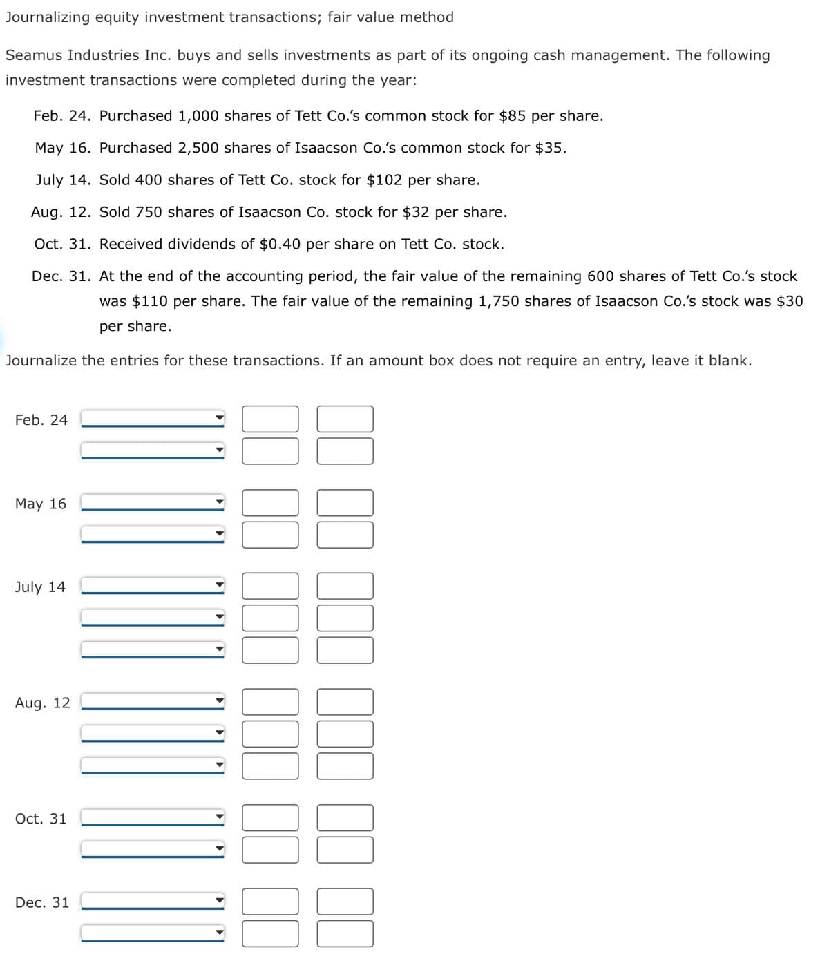 Journalizing equity investment transactions; fair value method
Seamus Industries Inc. buys and sells investments as part of its ongoing cash management. The following
investment transactions were completed during the year:
Feb. 24. Purchased 1,000 shares of Tett Co.'s common stock for $85 per share.
May 16. Purchased 2,500 shares of Isaacson Co.'s common stock for $35.
July 14. Sold 400 shares of Tett Co. stock for $102 per share.
Aug. 12. Sold 750 shares of Isaacson Co. stock for $32 per share.
Oct. 31. Received dividends of $0.40 per share on Tett Co. stock.
Dec. 31. At the end of the accounting period, the fair value of the remaining 600 shares of Tett Co.'s stock
was $110 per share. The fair value of the remaining 1,750 shares of Isaacson Co.'s stock was $30
per share.
Journalize the entries for these transactions. If an amount box does not require an entry, leave it blank.
Feb. 24
May 16
July 14
Aug. 12
Oct. 31
Dec. 31