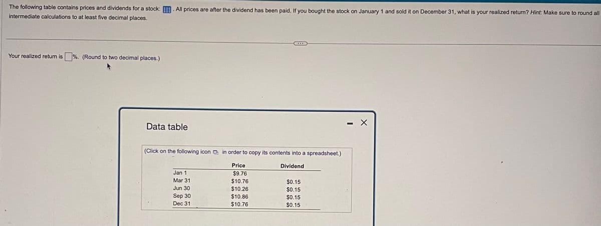 The following table contains prices and dividends for a stock: All prices are after the dividend has been paid. If you bought the stock on January 1 and sold it on December 31, what is your realized return? Hint: Make sure to round all
intermediate calculations to at least five decimal places.
Your realized return is
%. (Round to two decimal places.)
Data table
(Click on the following icon in order to copy its contents into a spreadsheet.)
Price
Dividend
Jan 1
$9.76
Mar 31
$10.76
$0.15
Jun 30
$10.26
$0.15
Sep 30
$10.86
$0.15
Dec 31
$10.76
$0.15