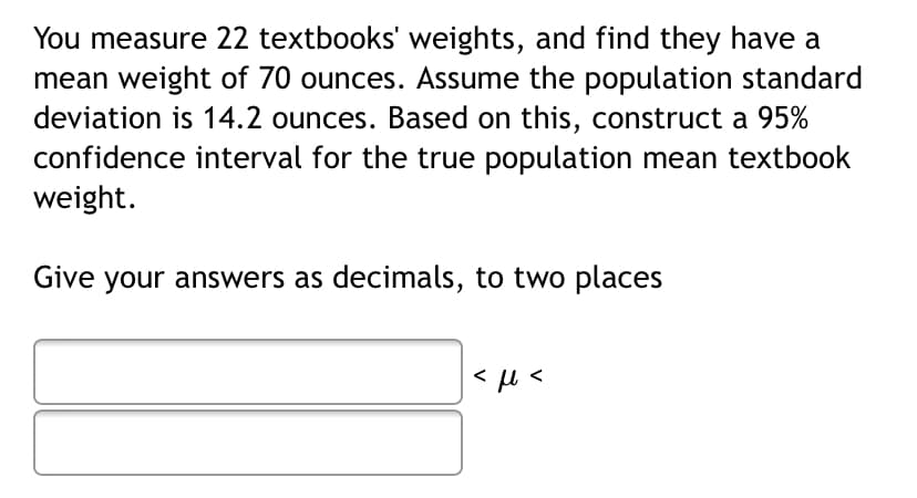 You measure 22 textbooks' weights, and find they have a
mean weight of 70 ounces. Assume the population standard
deviation is 14.2 ounces. Based on this, construct a 95%
confidence interval for the true population mean textbook
weight.
Give your answers as decimals, to two places
< µ <
