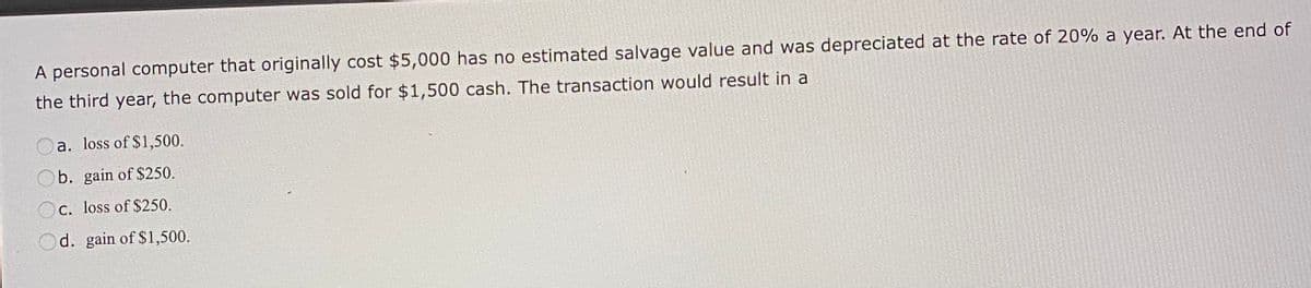 A personal computer that originally cost $5,000 has no estimated salvage value and was depreciated at the rate of 20% a year. At the end of
the third year, the computer was sold for $1,500 cash. The transaction would result in a
a. loss of $1,500.
Ob. gain of $250.
Oc. loss of $250.
Od. gain of $1,500.
