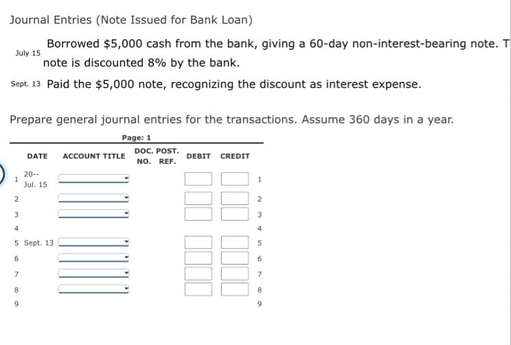 Journal Entries (Note Issued for Bank Loan)
Borrowed $5,000 cash from the bank, giving a 60-day non-interest-bearing note. T
July 15
note is discounted 8% by the bank.
Sept. 13 Paid the $5,000 note, recognizing the discount as interest expense.
Prepare general journal entries for the transactions. Assume 360 days in a year.
Page: 1
DOC. POST.
DATE
ACCOUNT TITLE
DEBIT
CREDIT
NO.
REF.
20--
Jul. 15
2
2
3
3
4
4
5 Sept. 13
6
6
7
7
8.
8
9.
