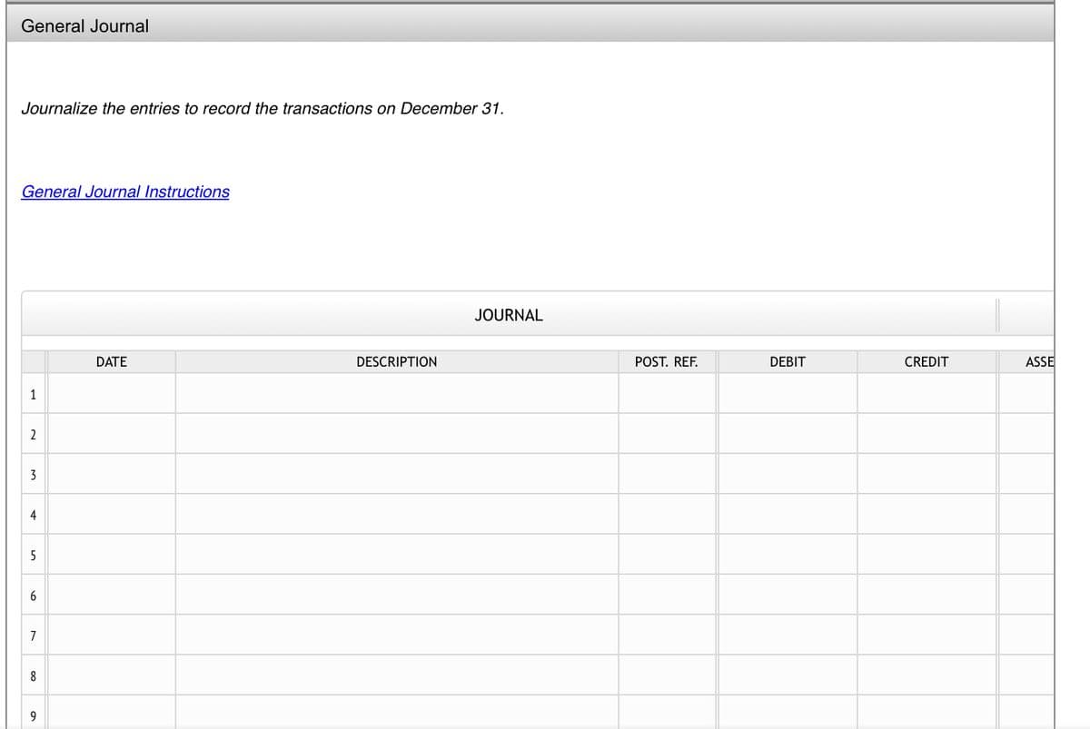 General Journal
Journalize the entries to record the transactions on December 31.
General Journal Instructions
1
2
3
4
5
7
8
9
DATE
DESCRIPTION
JOURNAL
POST. REF.
DEBIT
CREDIT
ASSE