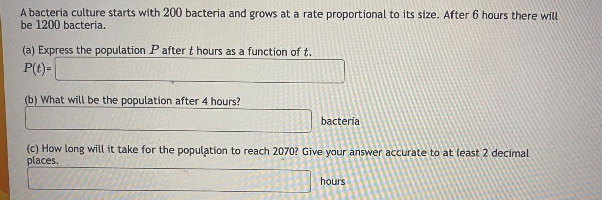 A bacteria culture starts with 200 bacteria and grows at a rate proportional to its size. After 6 hours there will
be 1200 bacteria.
(a) Express the population P after t hours as a function of t.
P(t)=
(b) What will be the population after 4 hours?
bacteria
(c) How long will it take for the population to reach 2070? Give your answer accurate to at least 2 decimal
places.
hours