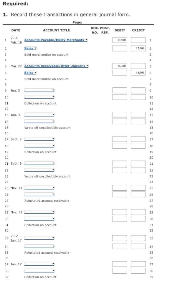 Required:
1. Record these transactions in general journal form.
Page:
DOC. POST.
NO. REF.
DATE
ACCOUNT TITLE
DEBIT
CREDIT
20-1
1
Feb. 18
Accounts Payable/Merry Merchants
♥
17,500
2
Sales
17,500 2
3
Sold merchandise on account
3
4
Mar. 22 Accounts Receivable/Utter Unicorns
14,300
5
6
Sales
14,300
6.
7
Sold merchandise on account
Jun. 3
9.
10
10
11
Collection on account
11
12
12
13 Jun. 3
13
14
14
15
Wrote off uncollectible account
15
16
16
17 Sept. 9
17
18
18
19
Collection on account
19
20
20
21 Sept. 9
21
22
22
23
Wrote off uncollectible account
23
24
24
25 Nov. 13
25
26
26
27
Reinstated account receivable
27
28
28
29 Nov. 13
29
30
30
31
Collection on account
31
32
32
20-2
33
Jan. 17
33
34
34
35
Reinstated account receivable
35
36
36
37 Jan. 17
37
38
38
39
Collection on account
39
I II
