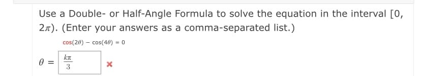 Use a Double- or Half-Angle Formula to solve the equation in the interval [0,
27). (Enter your answers as a comma-separated list.)
cos(20) – cos(40) = 0
kn
0 =
3
