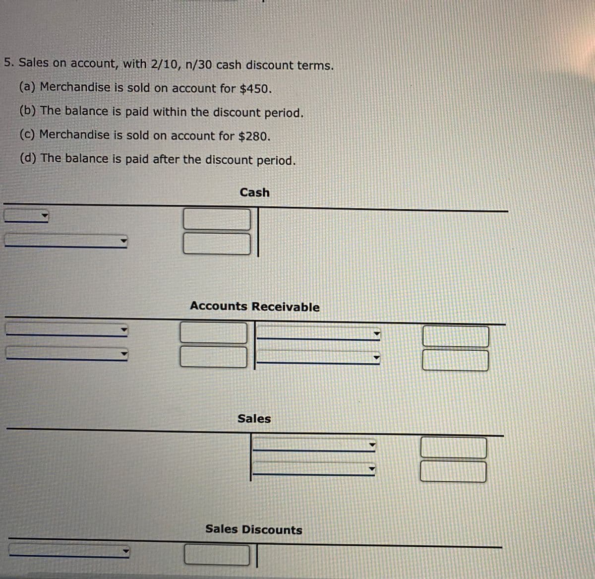 5. Sales on account, with 2/10, n/30 cash discount terms.
(a) Merchandise is sold on account for $450.
(b) The balance is paid within the discount period.
(c) Merchandise is sold on account for $280.
(d) The balance is paid after the discount period.
Cash
Accounts Receivable
Sales
Sales Discounts
