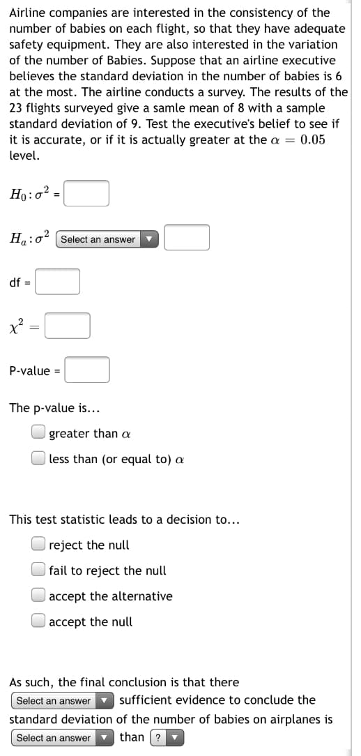 ## Hypothesis Testing for Standard Deviation in the Number of Babies on Flights

Airline companies are interested in ensuring the consistency of the number of babies on each flight to have adequate safety equipment. They are particularly focused on the variation in the number of babies. Suppose an airline executive believes that the standard deviation in the number of babies is at most 6. The airline then conducts a survey, where the results of 23 flights surveyed give a sample mean of 8 with a sample standard deviation of 9. We need to test the executive’s belief to determine if it is accurate or if the standard deviation is actually greater at the α = 0.05 level.

### Hypotheses

\[ H_0: \sigma^2 = \] 
\[ H_a: \sigma^2 \]

### Degrees of Freedom (df)

\[ df = \]

### Chi-Square Test Statistic

\[ \chi^2 = \]

### P-value

\[ P-value = \]

### Interpretation

The p-value is...

- [ ] greater than α
- [ ] less than (or equal to) α

This test statistic leads to a decision to…

- [ ] reject the null
- [ ] fail to reject the null
- [ ] accept the alternative
- [ ] accept the null

### Conclusion

As such, the final conclusion is that there is

\[ \quad \] sufficient evidence to conclude the standard deviation of the number of babies on airplanes is

\[ \quad \] than \( ? \).

### Exercises
Fill in the following fields based on the data provided:

- \( H_0: \sigma^2 \)
- \( H_a: \sigma^2 \)
- \( df \)
- \( \chi^2 \)
- \( P-value \)

Next, state whether the p-value is greater than or less than (or equal to) α. Based on your interpretation, make a decision regarding the null hypothesis and conclude whether there is sufficient evidence that the standard deviation of the number of babies on airplanes is higher or lower than the given belief.

This rigorous statistical analysis will aid in improving airline safety measures effectively.