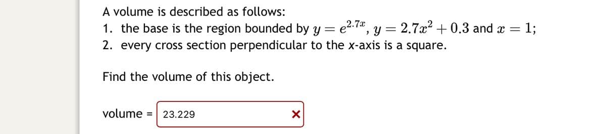 A volume is described as follows:

1. The base is the region bounded by \( y = e^{2.7x} \), \( y = 2.7x^2 + 0.3 \), and \( x = 1 \).
2. Every cross-section perpendicular to the x-axis is a square.

Find the volume of this object.

\[ \text{volume} = 23.229 \] (incorrect calculation)