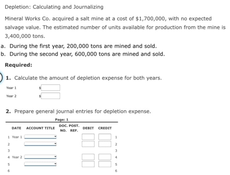 Depletion: Calculating and Journalizing
Mineral Works Co. acquired a salt mine at a cost of $1,700,000, with no expected
salvage value. The estimated number of units available for production from the mine is
3,400,000 tons.
a. During the first year, 200,000 tons are mined and sold.
b. During the second year, 600,000 tons are mined and sold.
Required:
1. Calculate the amount of depletion expense for both years.
Year 1
Year 2
2. Prepare general journal entries for depletion expense.
Page: 1
DOC. POST.
NO. REF.
DATE ACCOUNT TITLE
DEBIT CREDIT
1 Year 1
2
3
3
4 Year 2
4
5
6
6
