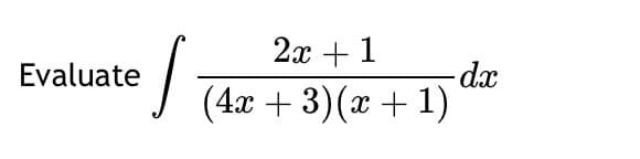 **Evaluate**

\[ \int \frac{2x + 1}{(4x + 3)(x + 1)} \, dx \]

---

In this integral, the function to be integrated is \( \frac{2x + 1}{(4x + 3)(x + 1)} \). The denominator is a product of two linear factors, \( 4x + 3 \) and \( x + 1 \). This is a rational function, which often requires partial fraction decomposition for integration.

**Partial Fraction Decomposition:**
The expression can be decomposed as:

\[ \frac{2x + 1}{(4x + 3)(x + 1)} = \frac{A}{4x + 3} + \frac{B}{x + 1} \]

To find constants \( A \) and \( B \), multiply through by the common denominator and solve the resulting system of equations.

**Integration:**
Once the partial fractions are determined, integrate each term separately:

\[ \int \frac{A}{4x + 3} \, dx + \int \frac{B}{x + 1} \, dx \]

**Result:**
The antiderivative can be found by integrating each term, typically resulting in a combination of logarithmic expressions.