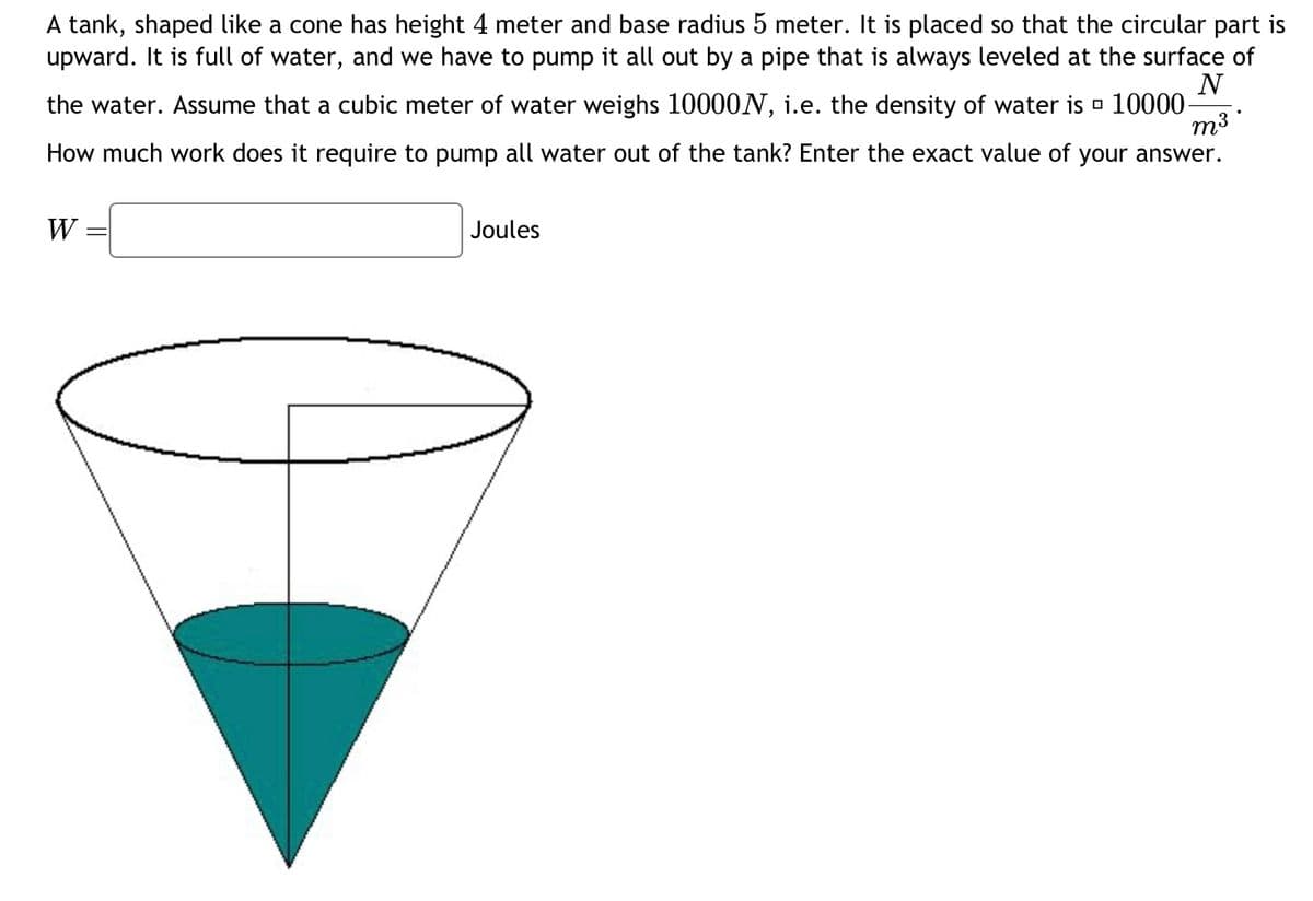 A tank, shaped like a cone, has a height of 4 meters and a base radius of 5 meters. It is positioned so that the circular opening faces upward. The tank is filled with water, which needs to be pumped out through a pipe that is kept at the water's surface.

Assume the weight of a cubic meter of water is 10,000 Newtons, implying the density of water is \( 10,000 \, \frac{N}{m^3} \).

Calculate the work required to pump all the water out of the tank. Provide the exact value of your answer.

\[ W = \boxed{} \] Joules

**Diagram Explanation:**

The diagram shows a conical tank filled with water. The cone has a height labeled as 4 meters, and the widest circular opening has a radius of 5 meters, with the water filling the entire cone.