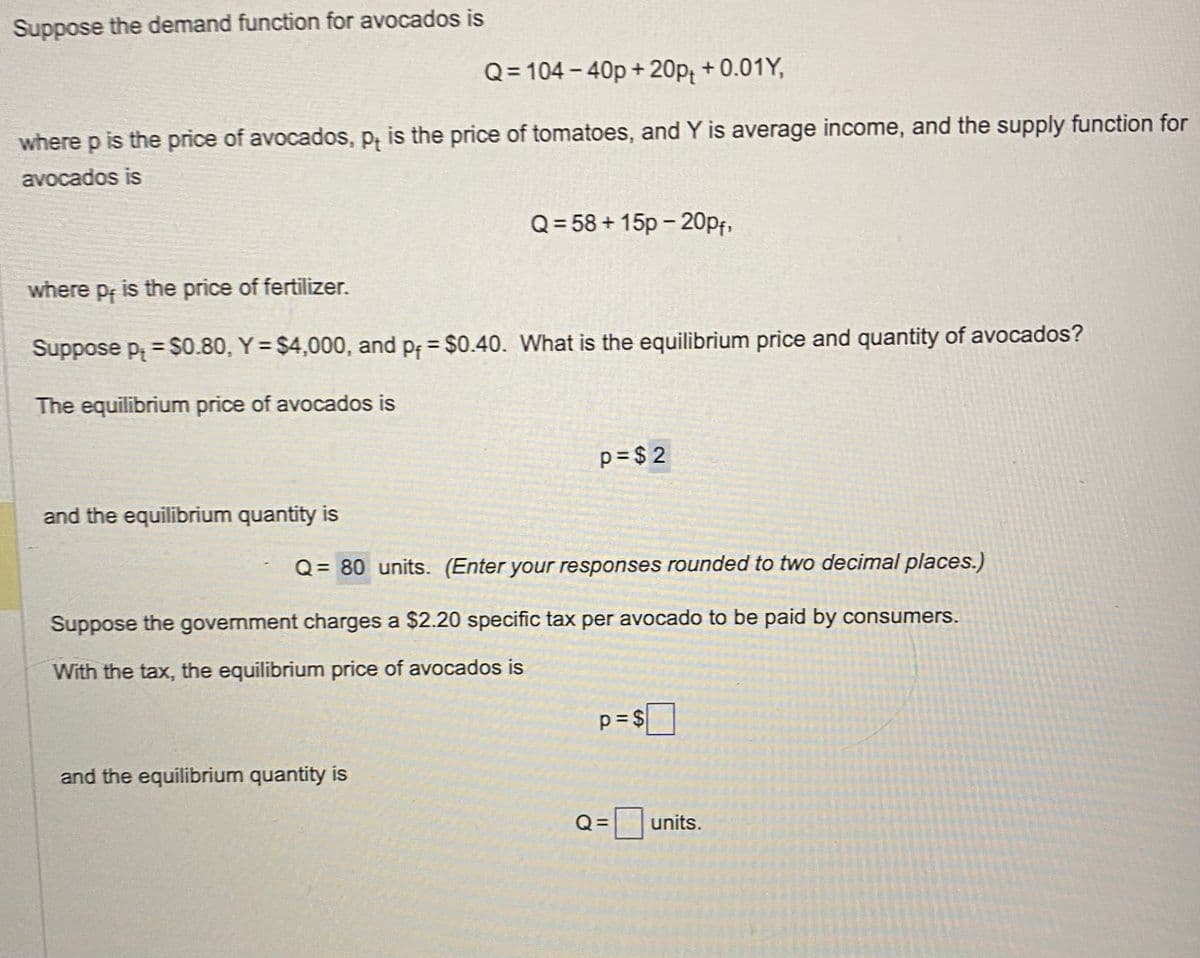 Suppose the demand function for avocados is
Q=104-40p + 20p₁ +0.01Y,
where p is the price of avocados, p, is the price of tomatoes, and Y is average income, and the supply function for
avocados is
where p, is the price of fertilizer.
Suppose p = $0.80, Y = $4,000, and p = $0.40. What is the equilibrium price and quantity of avocados?
The equilibrium price of avocados is
and the equilibrium quantity is
Q=58+15p -20pf,
and the equilibrium quantity is
p=$2
Q = 80 units. (Enter your responses rounded to two decimal places.)
Suppose the government charges a $2.20 specific tax per avocado to be paid by consumers.
With the tax, the equilibrium price of avocados is
p=$
Q=
units.