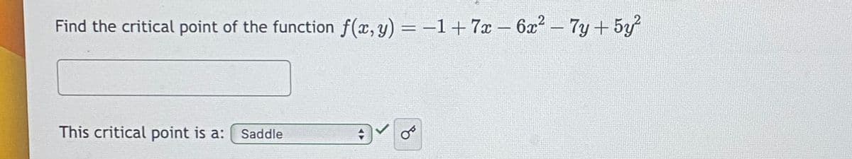 ### Finding the Critical Point of the Function

To determine the critical point of the given function \( f(x, y) \), follow the steps outlined below:

#### Given Function:
\[ f(x, y) = -1 + 7x - 6x^2 - 7y + 5y^2 \]

#### Task:
1. Find the critical point of the function \( f(x, y) \).
2. Identify the type of critical point.

#### Solution:
1. **Calculating Partial Derivatives:**
To find the critical points, we need to calculate the first partial derivatives of \( f(x, y) \) with respect to \( x \) and \( y \), and set them equal to 0.

   - \[ f_x = \frac{\partial f}{\partial x} \]
   - \[ f_y = \frac{\partial f}{\partial y} \]

2. **Solving for \( x \) and \( y \):**
   Solve the system of equations obtained from the partial derivatives to find the values of \( x \) and \( y \) at the critical point.

3. **Determine the Nature of the Critical Point:**
   Use the second partial derivative test to classify the critical point as local minimum, local maximum, or saddle.

#### Input Form:
- **Text Box**: Enter the critical point coordinates \((x, y)\).
- **Dropdown Menu**: Select the nature of the critical point.

   Options available in the dropdown:
   - Saddle
   - Local Maximum
   - Local Minimum

In this particular case, the critical point is identified as a **Saddle**.