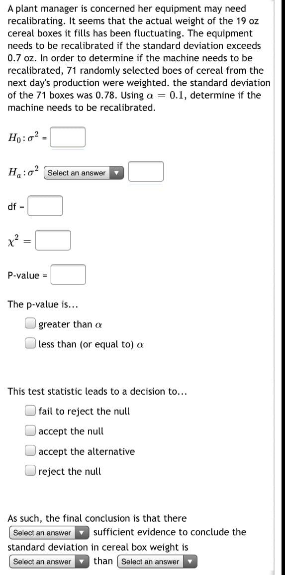 ### Determining the Need for Recalibrating Cereal Box Filling Equipment

A plant manager is concerned that her equipment may need recalibrating due to fluctuations in the actual weight of the 19 oz cereal boxes it fills. The equipment requires recalibration if the standard deviation exceeds 0.7 oz. To determine if recalibration is needed, 71 randomly selected boxes of cereal from the next day's production were weighed. The standard deviation of these boxes was found to be 0.78. Using a significance level (α) of 0.1, we need to determine if the equipment requires recalibration.

### Statistical Hypotheses
- Null Hypothesis (\(H_0\)): \(\sigma^2 =\)
- Alternative Hypothesis (\(H_a\)): \(\sigma^2\) (choose appropriate comparison) 0.49 (since \(0.7^2 = 0.49\))

### Calculation Details
- Degrees of Freedom (df) = 
- Chi-square Statistic (\(\chi^2\)) = 
- P-value = 

### P-value Comparison
The p-value is:
- [ ] greater than \(\alpha\)
- [ ] less than (or equal to) \(\alpha\)

### Decision Based on Test Statistic
This test statistic leads to a decision to:
- [ ] fail to reject the null
- [ ] accept the null
- [ ] accept the alternative
- [ ] reject the null

### Conclusion
As such, the final conclusion is that there is [ ] sufficient evidence to conclude the standard deviation in cereal box weight is [ ] than [ ].

### Graphs / Diagrams Explanation
If there are any graphs or diagrams, explain them in detail (none provided in the given image).

For further information or questions about this topic, please refer to our detailed resources on hypothesis testing and standard deviation analysis.