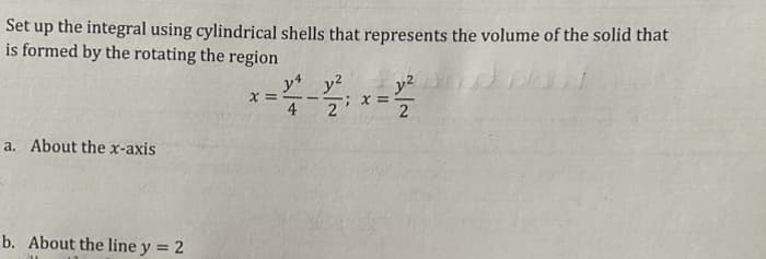 Set up the integral using cylindrical shells that represents the volume of the solid that
is formed by the rotating the region
a. About the x-axis
b. About the line y = 2
x =
y4 y²
4
2; x =
y²
2