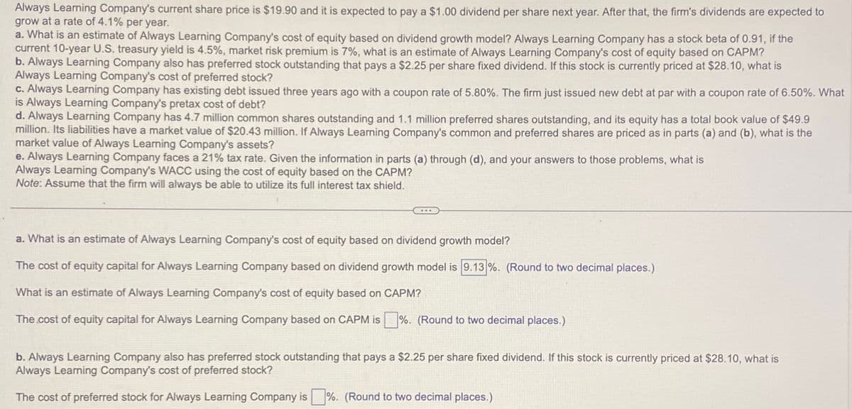 Always Learning Company's current share price is $19.90 and it is expected to pay a $1.00 dividend per share next year. After that, the firm's dividends are expected to
grow at a rate of 4.1% per year.
a. What is an estimate of Always Learning Company's cost of equity based on dividend growth model? Always Learning Company has a stock beta of 0.91, if the
current 10-year U.S. treasury yield is 4.5%, market risk premium is 7%, what is an estimate of Always Learning Company's cost of equity based on CAPM?
b. Always Learning Company also has preferred stock outstanding that pays a $2.25 per share fixed dividend. If this stock is currently priced at $28.10, what is
Always Learning Company's cost of preferred stock?
c. Always Learning Company has existing debt issued three years ago with a coupon rate of 5.80%. The firm just issued new debt at par with a coupon rate of 6.50%. What
is Always Learning Company's pretax cost of debt?
d. Always Learning Company has 4.7 million common shares outstanding and 1.1 million preferred shares outstanding, and its equity has a total book value of $49.9
million. Its liabilities have a market value of $20.43 million. If Always Learning Company's common and preferred shares are priced as in parts (a) and (b), what is the
market value of Always Learning Company's assets?
e. Always Learning Company faces a 21% tax rate. Given the information in parts (a) through (d), and your answers to those problems, what is
Always Learning Company's WACC using the cost of equity based on the CAPM?
Note: Assume that the firm will always be able to utilize its full interest tax shield.
a. What is an estimate of Always Learning Company's cost of equity based on dividend growth model?
The cost of equity capital for Always Learning Company based on dividend growth model is 9.13%. (Round to two decimal places.)
What is an estimate of Always Learning Company's cost of equity based on CAPM?
The cost of equity capital for Always Learning Company based on CAPM is %. (Round to two decimal places.)
b. Always Learning Company also has preferred stock outstanding that pays a $2.25 per share fixed dividend. If this stock is currently priced at $28.10, what is
Always Learning Company's cost of preferred stock?
The cost of preferred stock for Always Learning Company is %. (Round to two decimal places.)