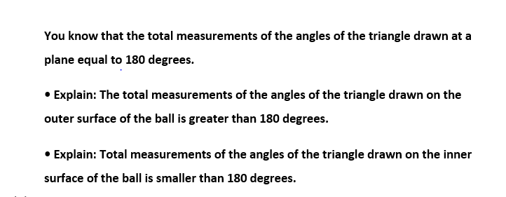 You know that the total measurements of the angles of the triangle drawn at a
plane equal to 180 degrees.
• Explain: The total measurements of the angles of the triangle drawn on the
outer surface of the ball is greater than 180 degrees.
Explain: Total measurements of the angles of the triangle drawn on the inner
surface of the ball is smaller than 180 degrees.
