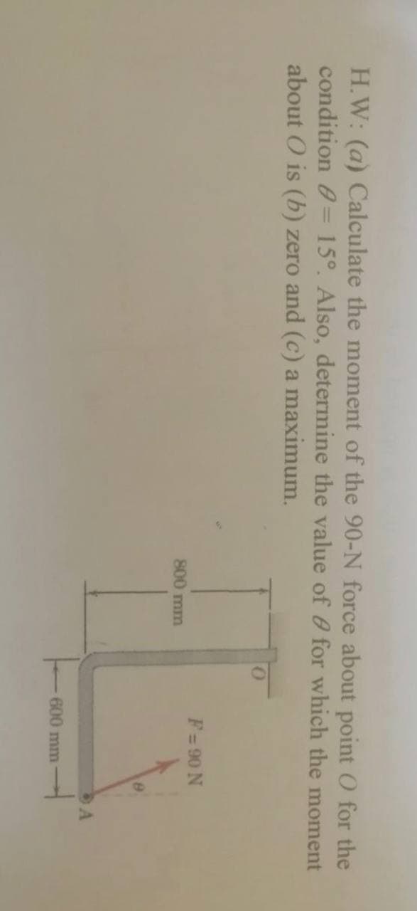 H.W: (a) Calculate the moment of the 90-N force about point O for the
condition 0= 15°. Also, determine the value of 0 for which the moment
about O is (b) zero and (c) a maximum.
F= 90 N
800 mm
600 mm
