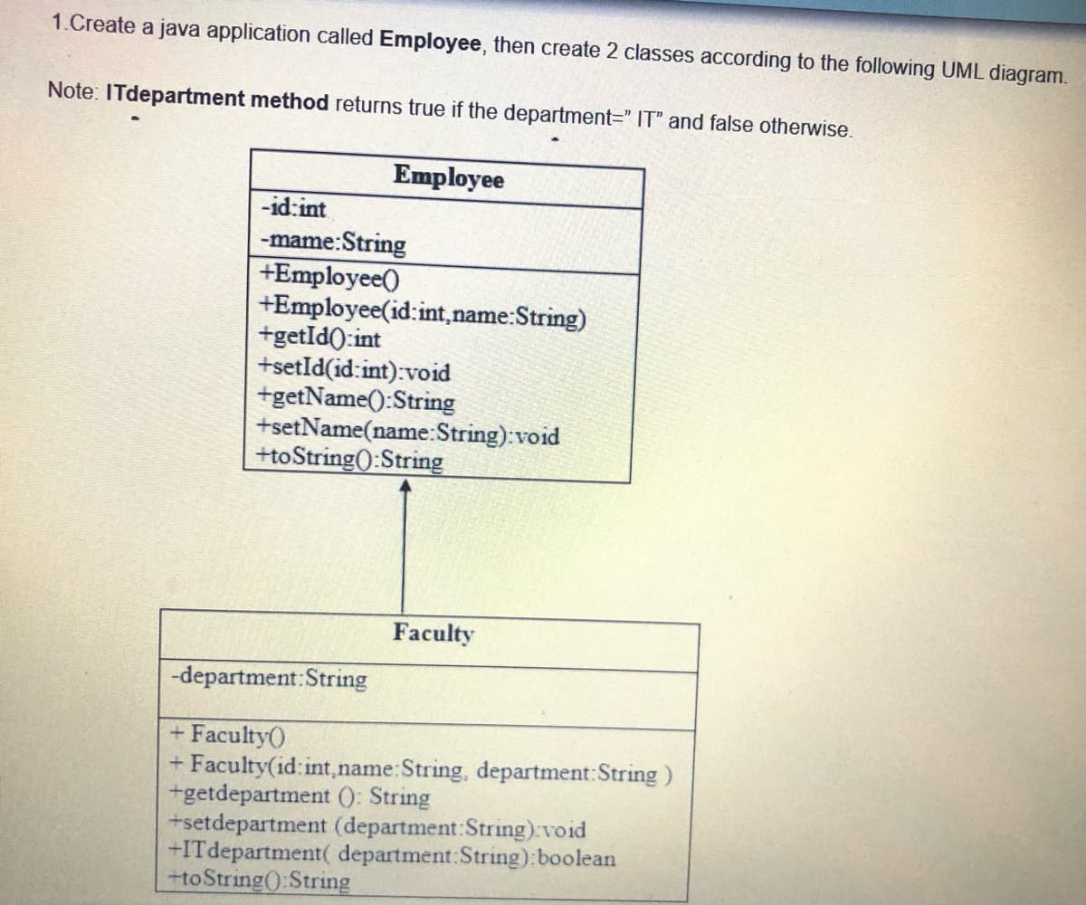 1.Create a java application called Employee, then create 2 classes according to the following UML diagram.
Note: ITdepartment method returns true if the department=" IT" and false otherwise.
Employee
-id:int
-mame:String
+Employee()
+Employee(id:int,name:String)
+getId0:int
+setId(id:int):void
+getName():String
+setName(name:String):void
+toString():String
Faculty
-department:String
+ Faculty()
+ Faculty(id: int,name:String, department:String)
+getdepartment (): String
+setdepartment (department:String) void
+ITdepartment( department:String):boolean
+toString():String
