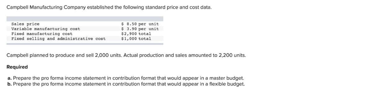 Campbell Manufacturing Company established the following standard price and cost data.
Sales price
Variable manufacturing cost
Fixed manufacturing cost
Fixed selling and administrative cost
$8.50 per unit.
$ 3.90 per unit
$2,900 total
$1,000 total
Campbell planned to produce and sell 2,000 units. Actual production and sales amounted to 2,200 units.
Required
a. Prepare the pro forma income statement in contribution format that would appear in a master budget.
b. Prepare the pro forma income statement in contribution format that would appear in a flexible budget.