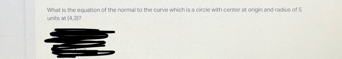 What is the equation of the normal to the curve which is a circle with center at origin and radius of 5
units at (4,3)?