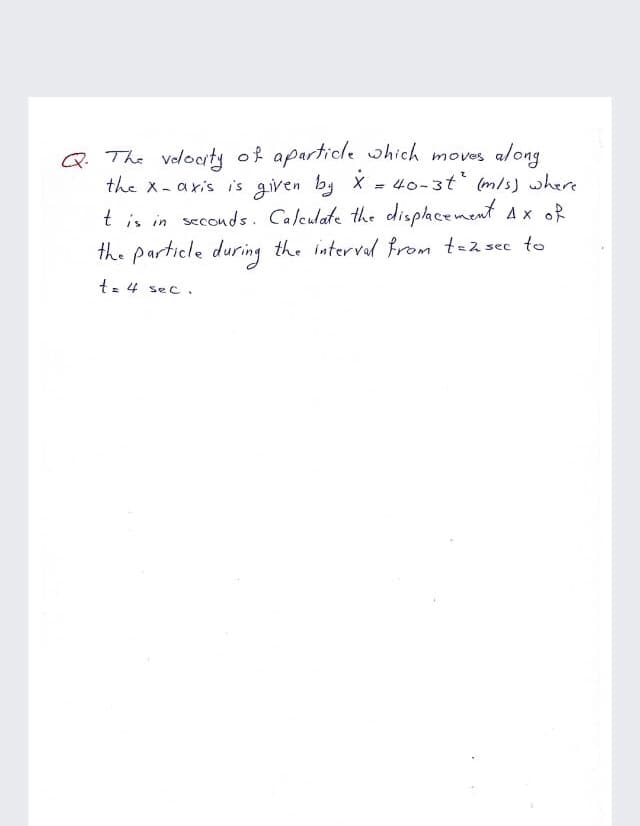 Q. The volodty of aparticle which moves along
the x-axis i's given by X
= 40-3t (m/s) where
t is in seconds. Calculate the displhcenent Ax oR
the particle during the interval from tez sec to
t- 4 sec.
