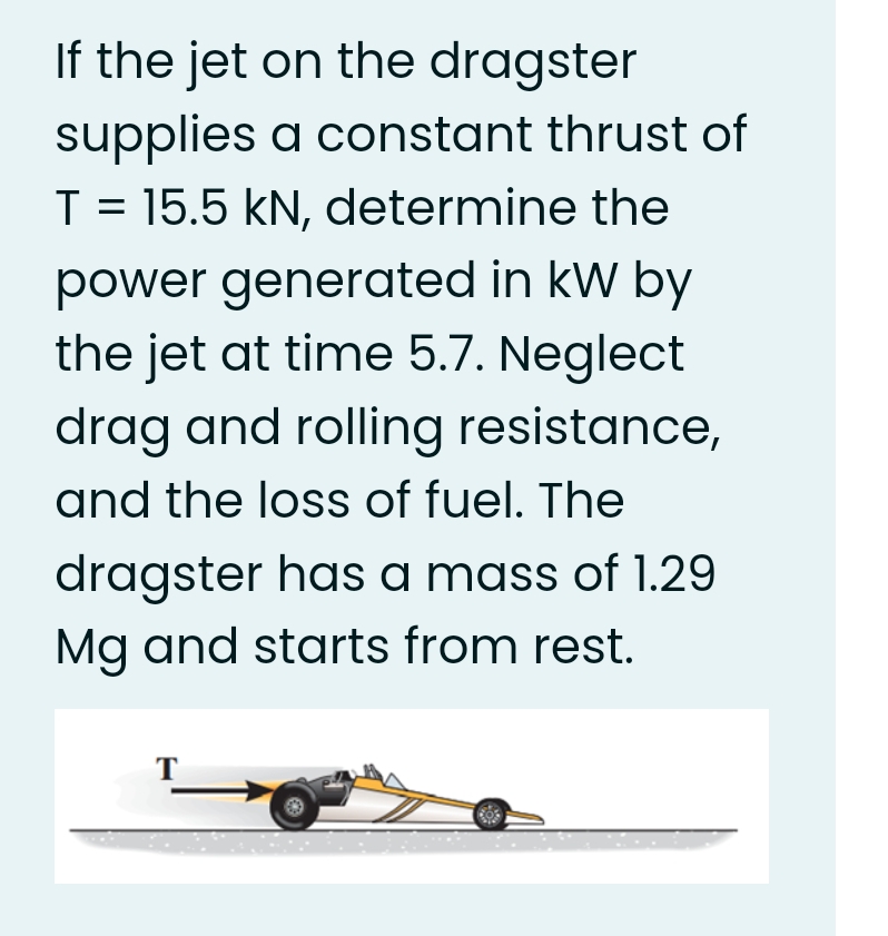 If the jet on the dragster
supplies a constant thrust of
T = 15.5 kN, determine the
power generated in kW by
the jet at time 5.7. Neglect
drag and rolling resistance,
and the loss of fuel. The
dragster has a mass of 1.29
Mg and starts from rest.
T
