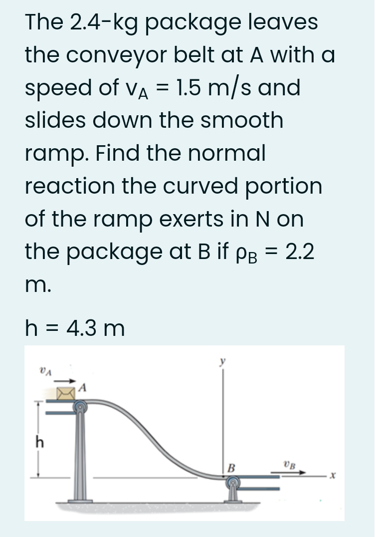 The 2.4-kg package leaves
the conveyor belt at A with a
speed of va = 1.5 m/s and
slides down the smooth
ramp. Find the normal
reaction the curved portion
of the ramp exerts in N on
the package at B if pB = 2.2
m.
h
= 4.3 m
В
VB
