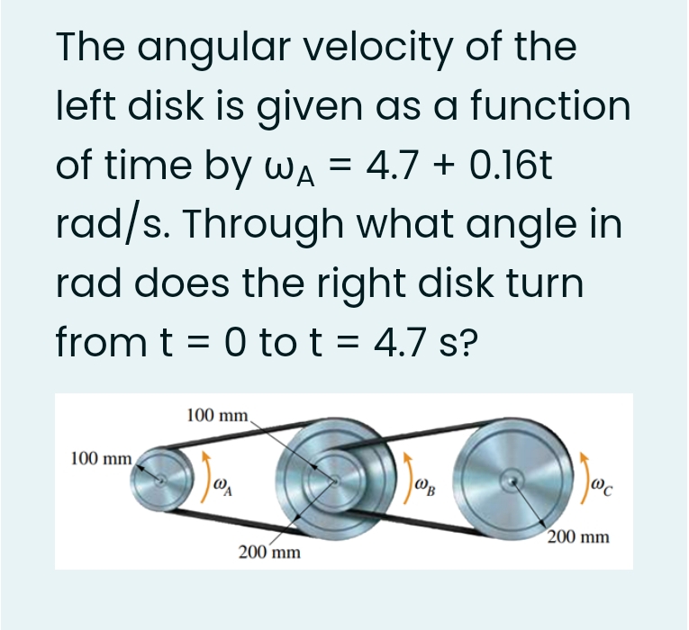 The angular velocity of the
left disk is given as a function
of time by wA = 4.7 + 0.16t
rad/s. Through what angle in
rad does the right disk turn
from t = 0 to t = 4.7 s?
100 mm,
100 mm
@B
200 mm
200 mm
