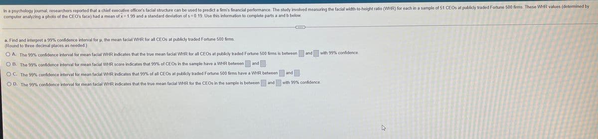 In a psychology journal, researchers reported that a chief executive officer's facial structure can be used to predict a firm's financial performance. The study involved measuring the facial width-to-height ratio (WHR) for each in a sample of 51 CEOS at publicly traded Fortune 500 firms. These WHR values (determined by
computer analyzing a photo of the CEO's face) had a mean of x 1.99 and a standard deviation of s= 0.19. Use this information to complete parts a and b below.
a. Find and interpret a 99% confidence interval for u, the mean facial WHR for all CEOS at publicly traded Fortune 500 firms.
(Round to three decimal places as needed.)
and
with 99% confidence.
O A. The 99% confidence interval for mean facial WHR indicates that the true mean facial WHR for all CEOS at publicly traded Fortune 500 firms is between
O B. The 99% confidence interval for mean facial WHR score indicates that 99% of CEOS in the sample have a WHR between and
and
O C. The 99% confidence interval for mean facial WHR indicates that 99% of all CEOS at publicly traded Fortune 500 firms have a WHR between
and
with 99% confidence.
O D. The 99% confidence interval for mean facial VWHR indicates that the true mean facial WHR for the CEOS in the sample is between
