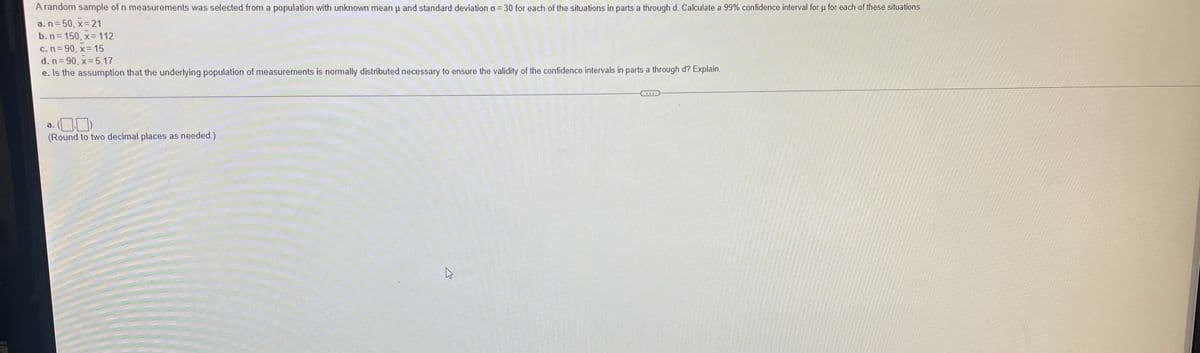 A random sample of n measurements was selected from a population with unknown mean u and standard deviation o= 30 for each of the situations in parts a through d. Calculate a 99% confidence interval for u for each of these situations.
a.n= 50, x= 21
b. n= 150, x 112
C.n= 90, x= 15
d. n= 90, x= 5.17
e. Is the assumption that the underlying population of measurements is normally distributed necessary to ensure the validity of the confidence intervals in parts a through d? Explain.
a.
(Round to two decimal places as needed.)
